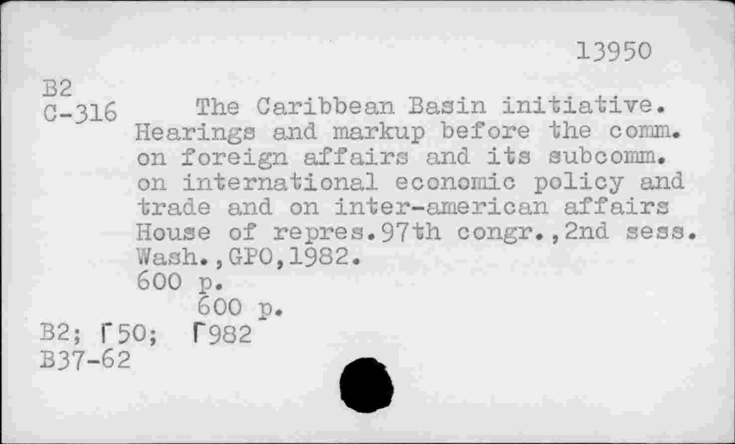 ﻿13950
C-316 The Caribbean Basin initiative. Hearings and markup before the comm, on foreign affairs and its subcomm, on international economic policy and trade and on inter-american affairs
2nd sess.
House of repres.97th congr.
Wash.,GPO,1982.
600 p.
600 p.
B2; TSO; T982
B37-62